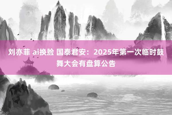 刘亦菲 ai换脸 国泰君安：2025年第一次临时鼓舞大会有盘算公告