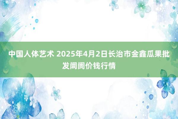 中国人体艺术 2025年4月2日长治市金鑫瓜果批发阛阓价钱行情