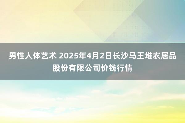 男性人体艺术 2025年4月2日长沙马王堆农居品股份有限公司价钱行情