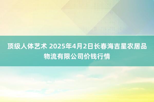 顶级人体艺术 2025年4月2日长春海吉星农居品物流有限公司价钱行情