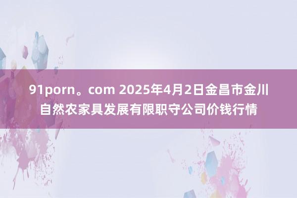 91porn。com 2025年4月2日金昌市金川自然农家具发展有限职守公司价钱行情