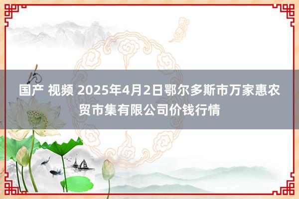 国产 视频 2025年4月2日鄂尔多斯市万家惠农贸市集有限公司价钱行情