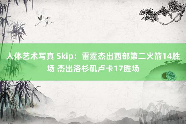 人体艺术写真 Skip：雷霆杰出西部第二火箭14胜场 杰出洛杉矶卢卡17胜场