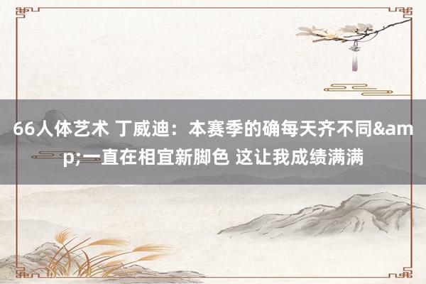 66人体艺术 丁威迪：本赛季的确每天齐不同&一直在相宜新脚色 这让我成绩满满