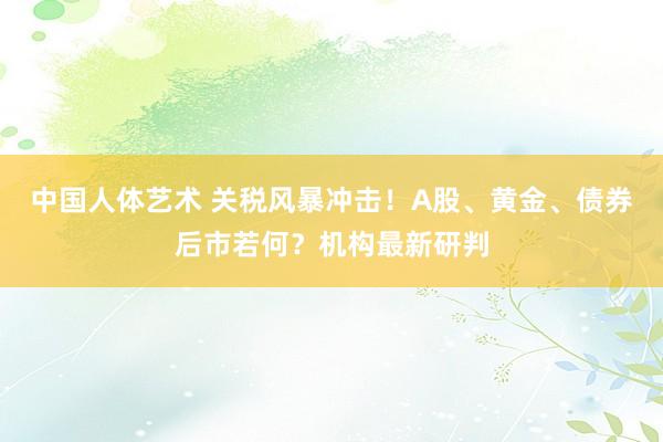 中国人体艺术 关税风暴冲击！A股、黄金、债券后市若何？机构最新研判