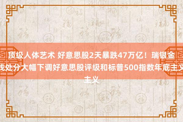 顶级人体艺术 好意思股2天暴跌47万亿！瑞银金钱处分大幅下调好意思股评级和标普500指数年底主义
