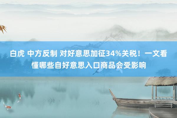 白虎 中方反制 对好意思加征34%关税！一文看懂哪些自好意思入口商品会受影响