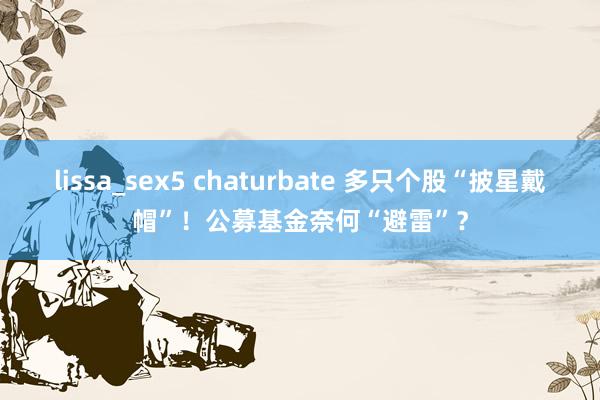 lissa_sex5 chaturbate 多只个股“披星戴帽”！公募基金奈何“避雷”？