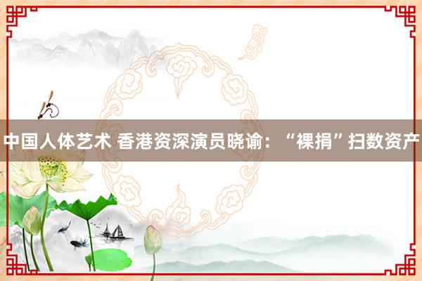 中国人体艺术 香港资深演员晓谕：“裸捐”扫数资产