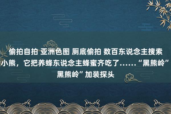 偷拍自拍 亚洲色图 厕底偷拍 数百东说念主搜索河北逃遁小熊，它把养蜂东说念主蜂蜜齐吃了……“黑熊岭”加装探头
