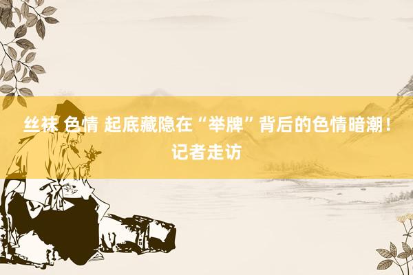 丝袜 色情 起底藏隐在“举牌”背后的色情暗潮！记者走访