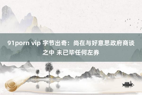 91porn vip 字节出奇：尚在与好意思政府商谈之中 未已毕任何左券