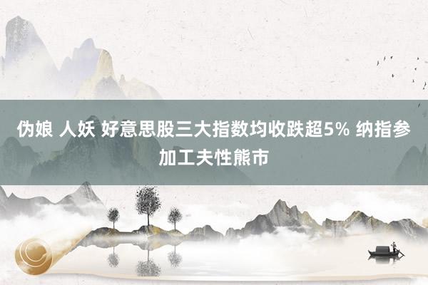 伪娘 人妖 好意思股三大指数均收跌超5% 纳指参加工夫性熊市