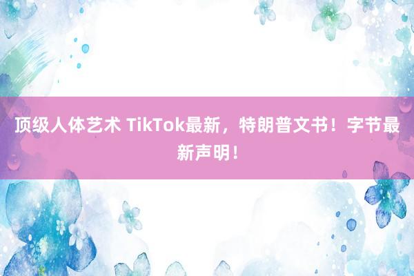 顶级人体艺术 TikTok最新，特朗普文书！字节最新声明！