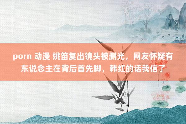porn 动漫 姚笛复出镜头被删光，网友怀疑有东说念主在背后首先脚，韩红的话我信了