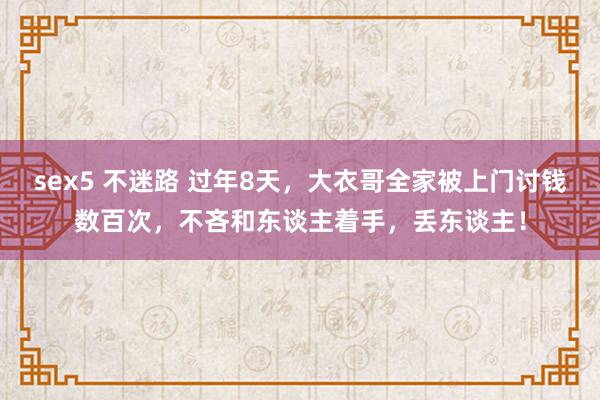 sex5 不迷路 过年8天，大衣哥全家被上门讨钱数百次，不吝和东谈主着手，丢东谈主！