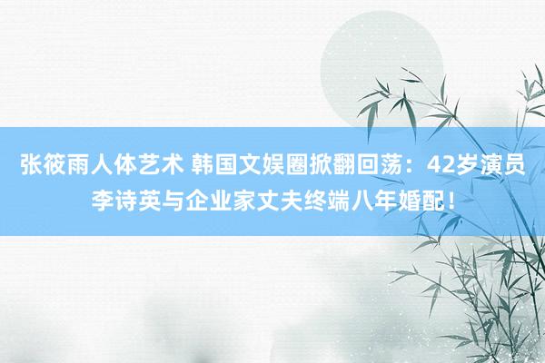 张筱雨人体艺术 韩国文娱圈掀翻回荡：42岁演员李诗英与企业家丈夫终端八年婚配！