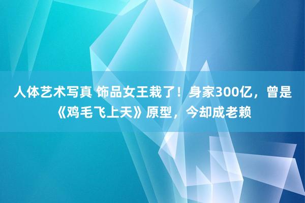 人体艺术写真 饰品女王栽了！身家300亿，曾是《鸡毛飞上天》原型，今却成老赖