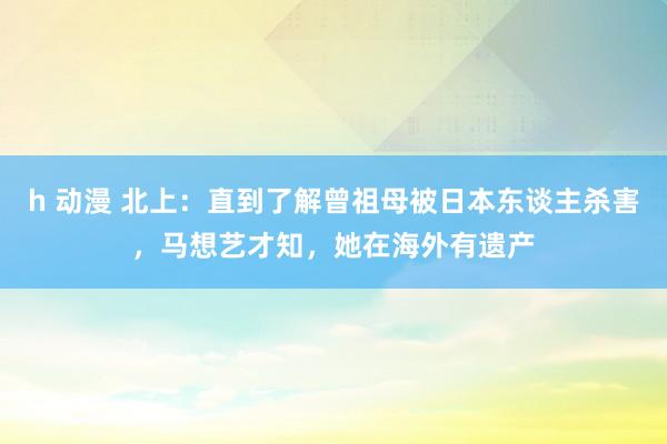 h 动漫 北上：直到了解曾祖母被日本东谈主杀害，马想艺才知，她在海外有遗产