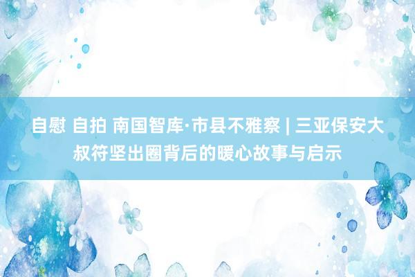 自慰 自拍 南国智库·市县不雅察 | 三亚保安大叔符坚出圈背后的暖心故事与启示
