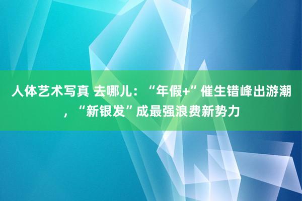 人体艺术写真 去哪儿：“年假+”催生错峰出游潮，“新银发”成最强浪费新势力