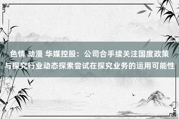 色情 动漫 华媒控股：公司合手续关注国度政策与探究行业动态探索尝试在探究业务的运用可能性