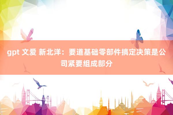 gpt 文爱 新北洋：要道基础零部件搞定决策是公司紧要组成部分