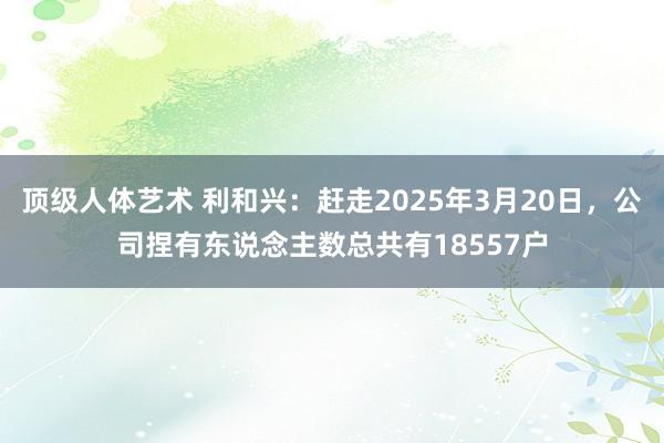 顶级人体艺术 利和兴：赶走2025年3月20日，公司捏有东说念主数总共有18557户