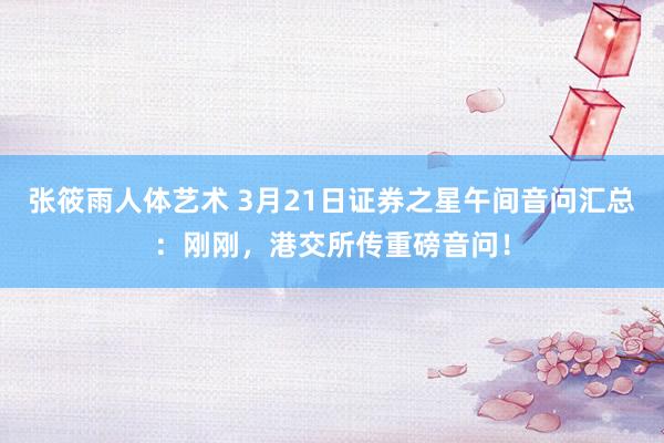 张筱雨人体艺术 3月21日证券之星午间音问汇总：刚刚，港交所传重磅音问！