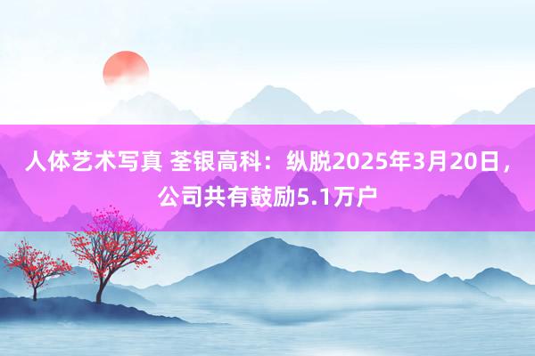 人体艺术写真 荃银高科：纵脱2025年3月20日，公司共有鼓励5.1万户