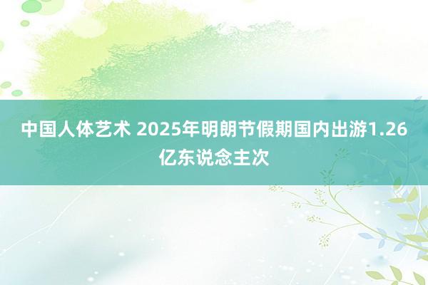 中国人体艺术 2025年明朗节假期国内出游1.26亿东说念主次