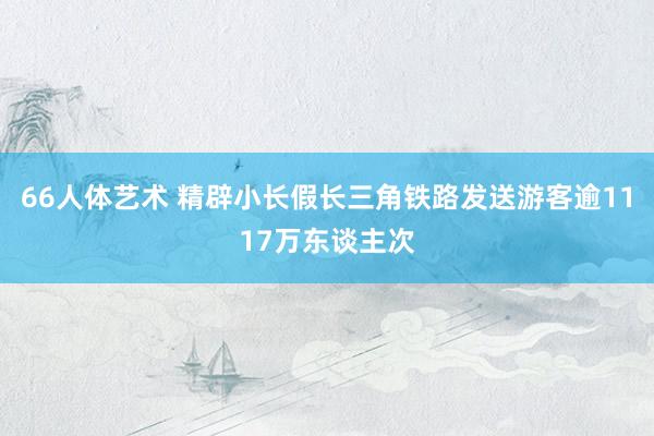 66人体艺术 精辟小长假长三角铁路发送游客逾1117万东谈主次