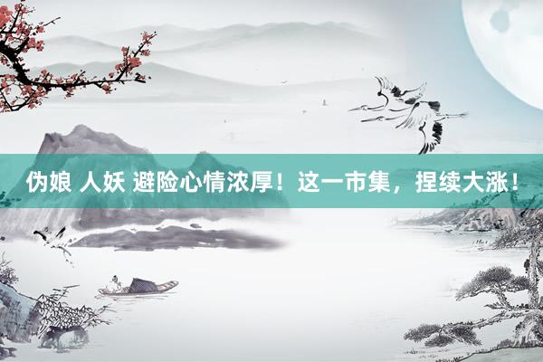 伪娘 人妖 避险心情浓厚！这一市集，捏续大涨！