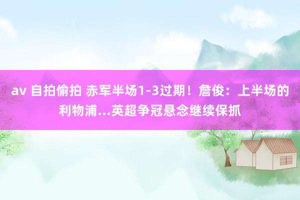 av 自拍偷拍 赤军半场1-3过期！詹俊：上半场的利物浦...英超争冠悬念继续保抓