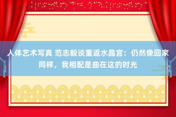 人体艺术写真 范志毅谈重返水晶宫：仍然像回家同样，我相配是曲在这的时光