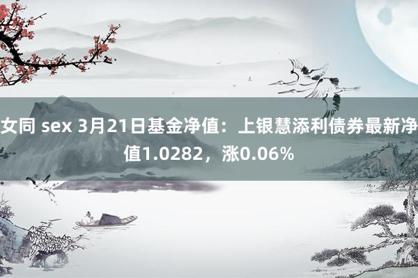 女同 sex 3月21日基金净值：上银慧添利债券最新净值1.0282，涨0.06%
