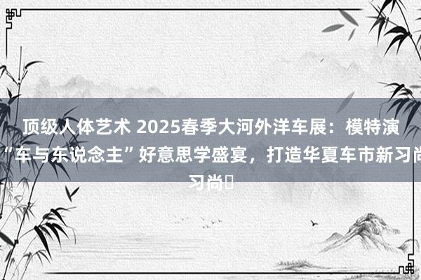 顶级人体艺术 2025春季大河外洋车展：模特演绎“车与东说念主”好意思学盛宴，打造华夏车市新习尚​