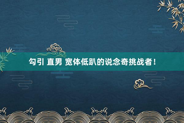 勾引 直男 宽体低趴的说念奇挑战者！