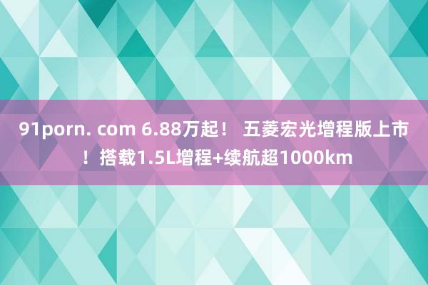 91porn. com 6.88万起！ 五菱宏光增程版上市 ！搭载1.5L增程+续航超1000km