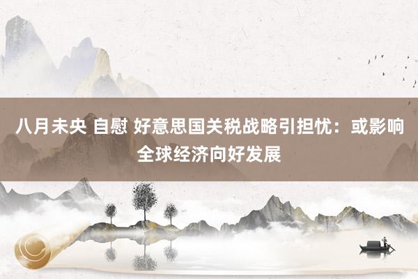 八月未央 自慰 好意思国关税战略引担忧：或影响全球经济向好发展