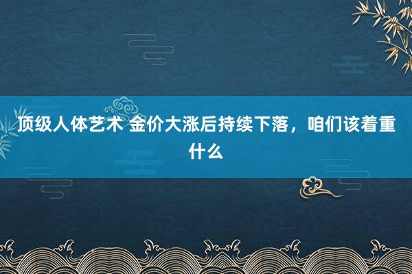 顶级人体艺术 金价大涨后持续下落，咱们该着重什么