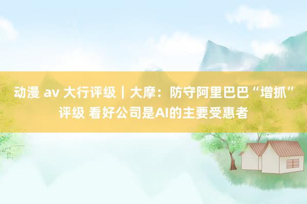 动漫 av 大行评级｜大摩：防守阿里巴巴“增抓”评级 看好公司是AI的主要受惠者