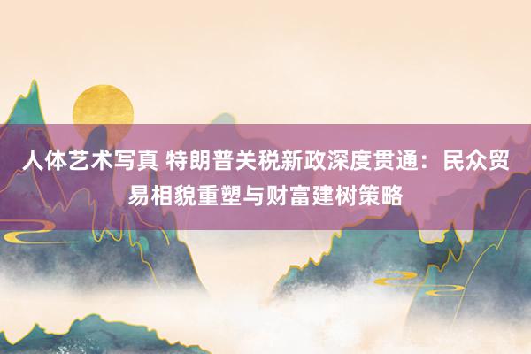 人体艺术写真 特朗普关税新政深度贯通：民众贸易相貌重塑与财富建树策略