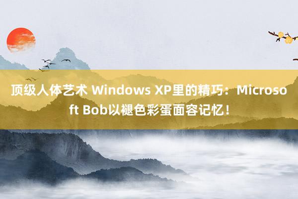 顶级人体艺术 Windows XP里的精巧：Microsoft Bob以褪色彩蛋面容记忆！