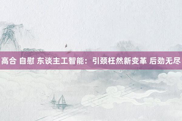 高合 自慰 东谈主工智能：引颈枉然新变革 后劲无尽