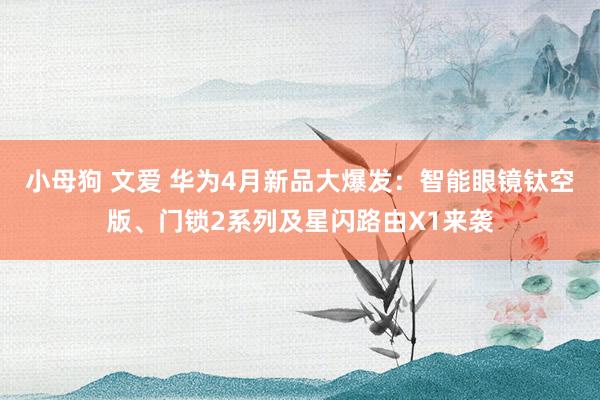 小母狗 文爱 华为4月新品大爆发：智能眼镜钛空版、门锁2系列及星闪路由X1来袭