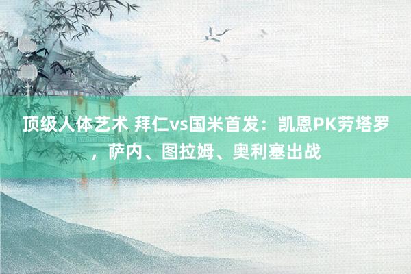 顶级人体艺术 拜仁vs国米首发：凯恩PK劳塔罗，萨内、图拉姆、奥利塞出战