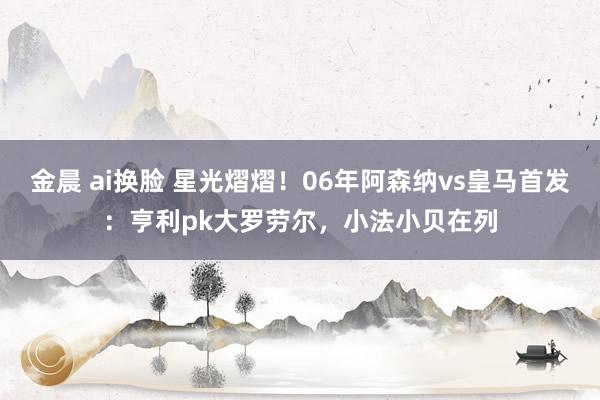 金晨 ai换脸 星光熠熠！06年阿森纳vs皇马首发：亨利pk大罗劳尔，小法小贝在列