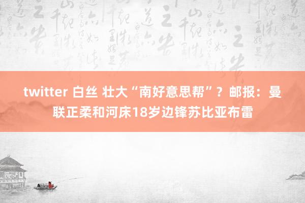 twitter 白丝 壮大“南好意思帮”？邮报：曼联正柔和河床18岁边锋苏比亚布雷