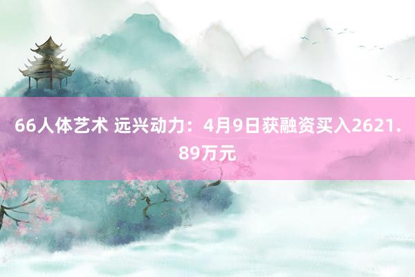 66人体艺术 远兴动力：4月9日获融资买入2621.89万元